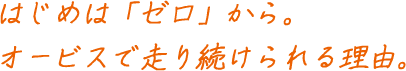 はじめは「ゼロ」から。オービスで走り続けられる理由。